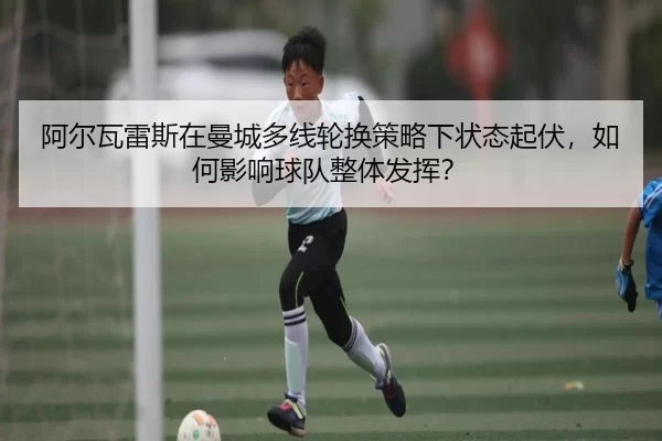 阿尔瓦雷斯在曼城多线轮换策略下状态起伏，如何影响球队整体发挥？