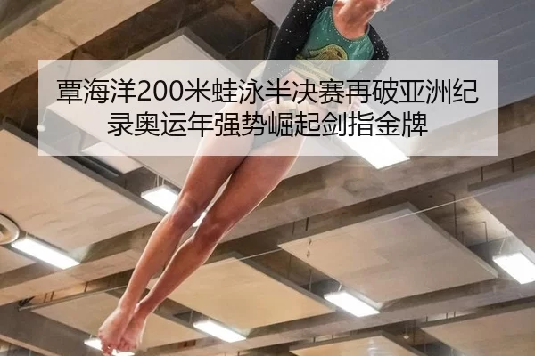 覃海洋200米蛙泳半决赛再破亚洲纪录奥运年强势崛起剑指金牌